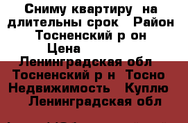 Сниму квартиру  на длительны срок › Район ­ Тосненский р-он › Цена ­ 13 000 - Ленинградская обл., Тосненский р-н, Тосно  Недвижимость » Куплю   . Ленинградская обл.